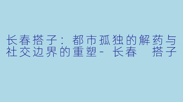 长春搭子：都市孤独的解药与社交边界的重塑-长春 搭子