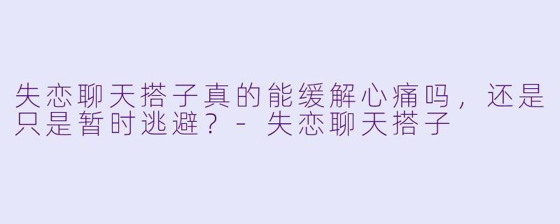 失恋聊天搭子真的能缓解心痛吗，还是只是暂时逃避？-失恋聊天搭子