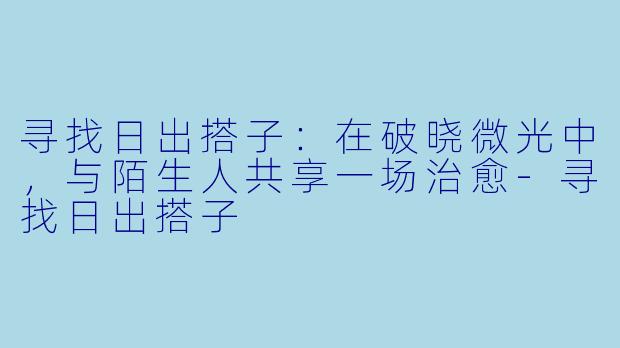 寻找日出搭子：在破晓微光中，与陌生人共享一场治愈-寻找日出搭子