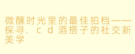 微醺时光里的最佳拍档——探寻.cd酒搭子的社交新美学