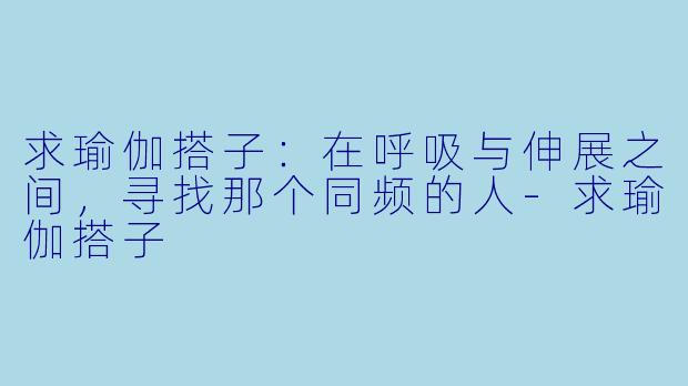 求瑜伽搭子：在呼吸与伸展之间，寻找那个同频的人-求瑜伽搭子
