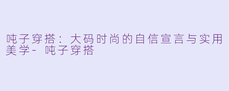 吨子穿搭:大码时尚的自信宣言与实用美学-吨子穿搭
