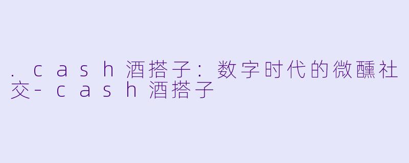 .cash酒搭子:数字时代的微醺社交-cash酒搭子