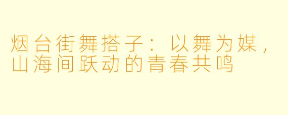 烟台街舞搭子：以舞为媒，山海间跃动的青春共鸣