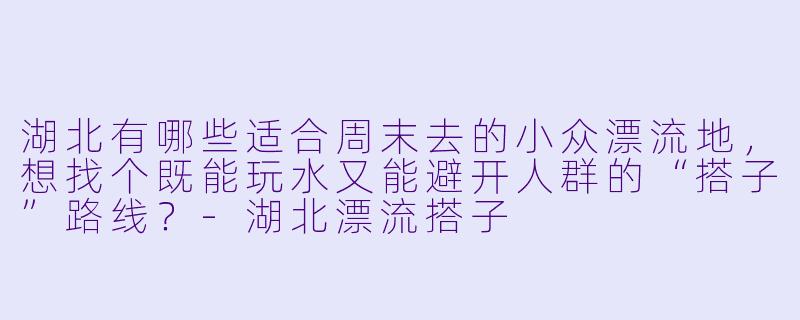湖北有哪些适合周末去的小众漂流地，想找个既能玩水又能避开人群的“搭子”路线？-湖北漂流搭子