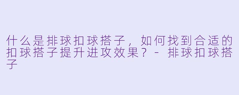 什么是排球扣球搭子，如何找到合适的扣球搭子提升进攻效果？-排球扣球搭子