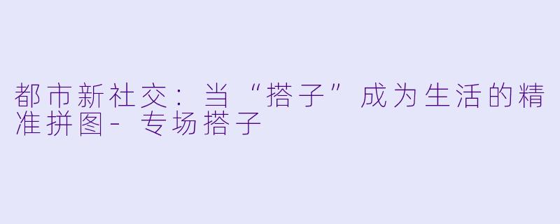 都市新社交：当“搭子”成为生活的精准拼图-专场搭子