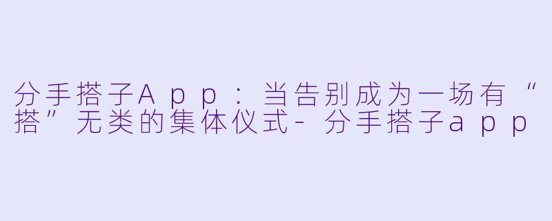 分手搭子App：当告别成为一场有“搭”无类的集体仪式-分手搭子app