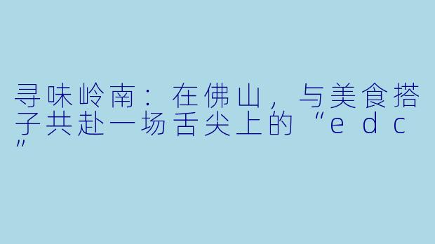 寻味岭南：在佛山，与美食搭子共赴一场舌尖上的“edc”