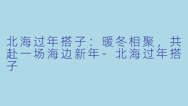 北海过年搭子：暖冬相聚，共赴一场海边新年-北海过年搭子