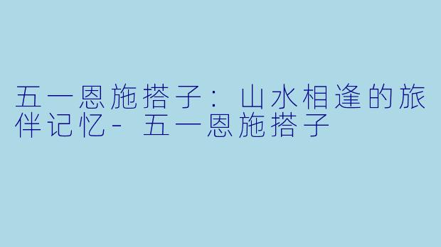 五一恩施搭子：山水相逢的旅伴记忆-五一恩施搭子