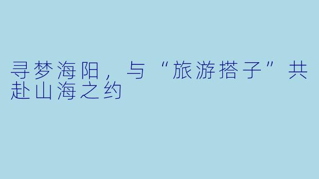 寻梦海阳，与“旅游搭子”共赴山海之约