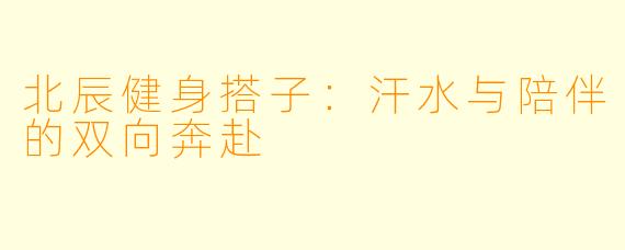 北辰健身搭子：汗水与陪伴的双向奔赴