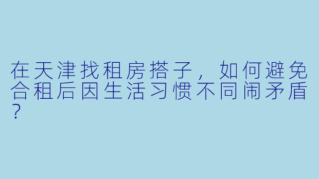 在天津找租房搭子，如何避免合租后因生活习惯不同闹矛盾？