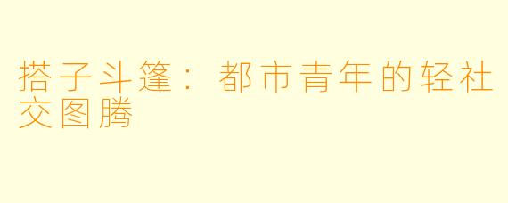 搭子斗篷：都市青年的轻社交图腾