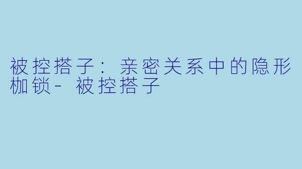 被控搭子：亲密关系中的隐形枷锁-被控搭子