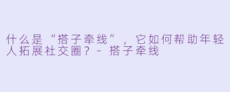 什么是“搭子牵线”，它如何帮助年轻人拓展社交圈？-搭子牵线
