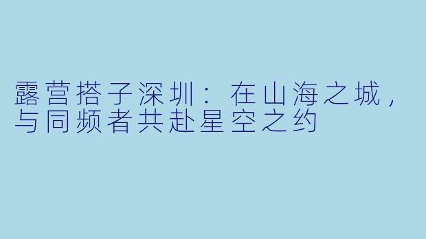 露营搭子深圳:在山海之城,与同频者共赴星空之约