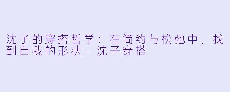沈子的穿搭哲学：在简约与松弛中，找到自我的形状-沈子穿搭