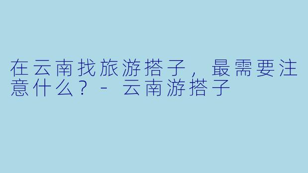 在云南找旅游搭子，最需要注意什么？