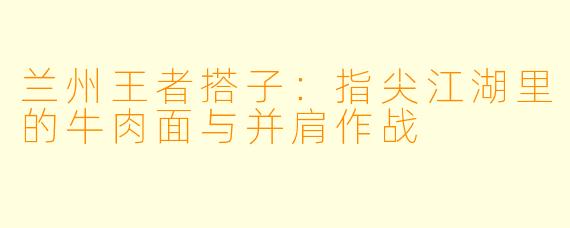 兰州王者搭子:指尖江湖里的牛肉面与并肩作战