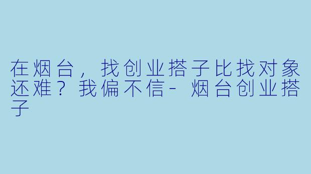 在烟台，找创业搭子比找对象还难？我偏不信-烟台创业搭子