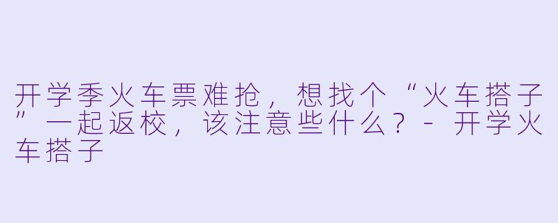 开学季火车票难抢，想找个“火车搭子”一起返校，该注意些什么？-开学火车搭子
