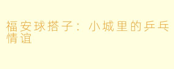 福安球搭子：小城里的乒乓情谊