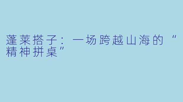 蓬莱搭子：一场跨越山海的“精神拼桌”