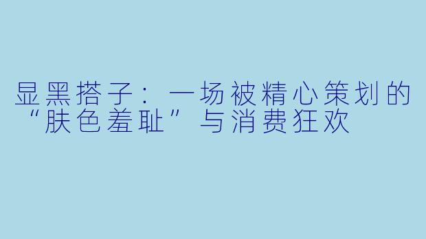 显黑搭子：一场被精心策划的“肤色羞耻”与消费狂欢