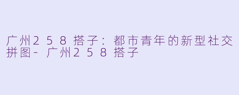 广州258搭子：都市青年的新型社交拼图-广州258搭子