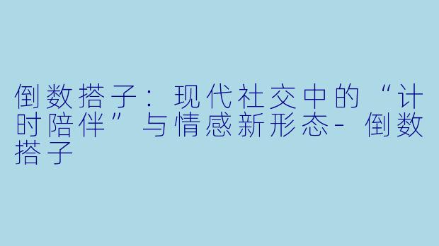 倒数搭子:现代社交中的“计时陪伴”与情感新形态-倒数搭子