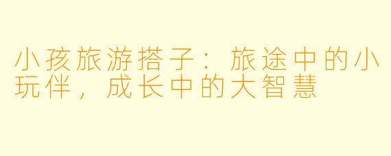 小孩旅游搭子:旅途中的小玩伴,成长中的大智慧