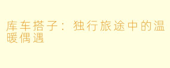 库车搭子：独行旅途中的温暖偶遇