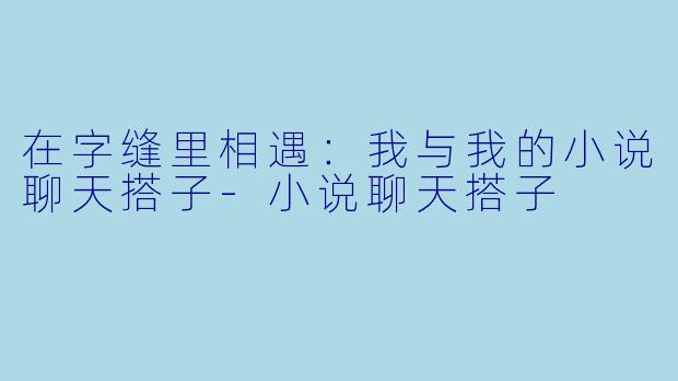 在字缝里相遇：我与我的小说聊天搭子-小说聊天搭子