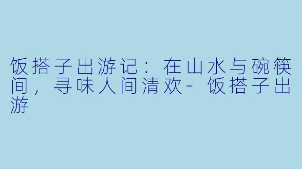 饭搭子出游记：在山水与碗筷间，寻味人间清欢-饭搭子出游