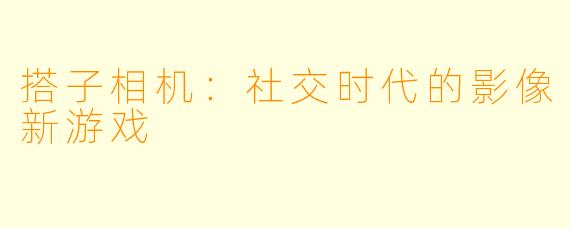 搭子相机：社交时代的影像新游戏