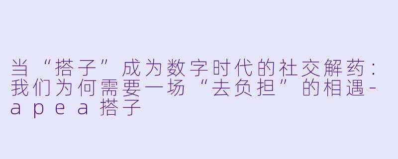 当“搭子”成为数字时代的社交解药：我们为何需要一场“去负担”的相遇-apea搭子
