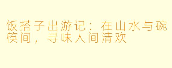 饭搭子出游记：在山水与碗筷间，寻味人间清欢