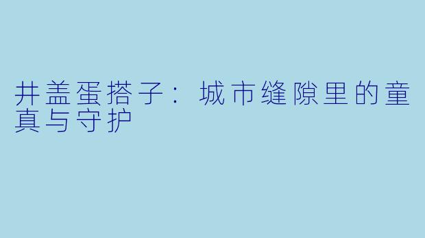 井盖蛋搭子：城市缝隙里的童真与守护