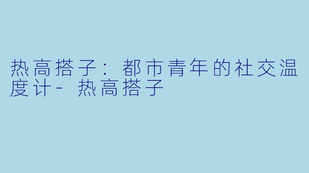 热高搭子：都市青年的社交温度计-热高搭子