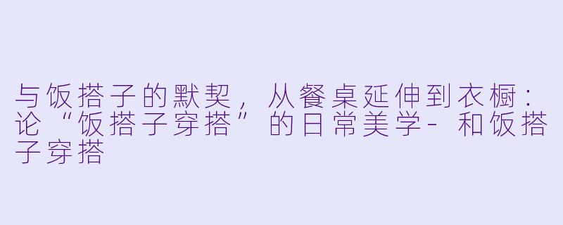 与饭搭子的默契，从餐桌延伸到衣橱：论“饭搭子穿搭”的日常美学-和饭搭子穿搭
