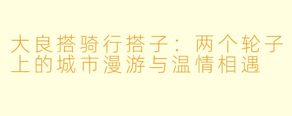 大良搭骑行搭子：两个轮子上的城市漫游与温情相遇