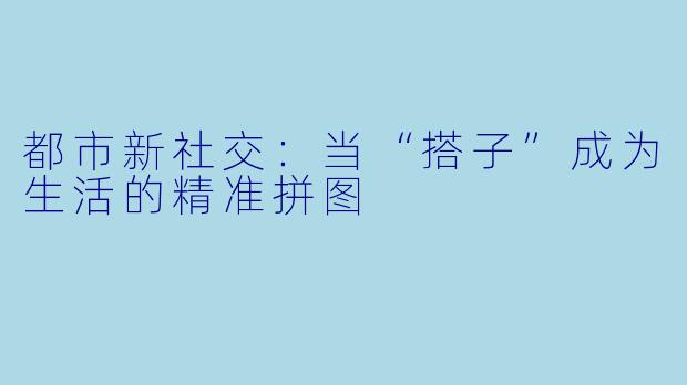 都市新社交：当“搭子”成为生活的精准拼图