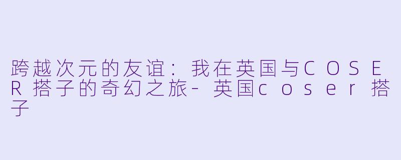跨越次元的友谊：我在英国与COSER搭子的奇幻之旅-英国coser搭子