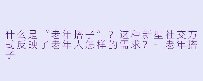 什么是“老年搭子”？这种新型社交方式反映了老年人怎样的需求？-老年搭子