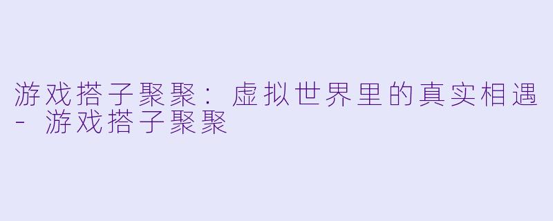 游戏搭子聚聚：虚拟世界里的真实相遇-游戏搭子聚聚