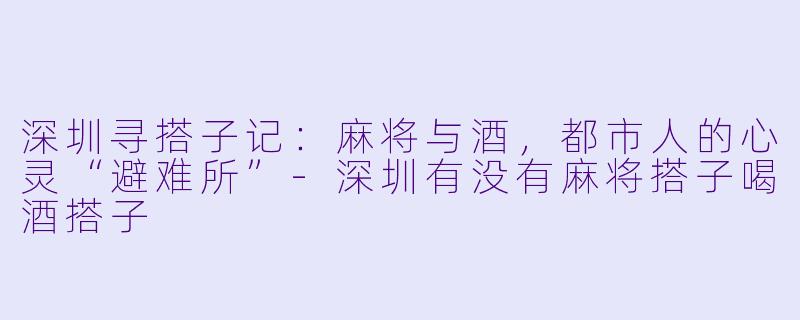 深圳寻搭子记：麻将与酒，都市人的心灵“避难所”-深圳有没有麻将搭子喝酒搭子