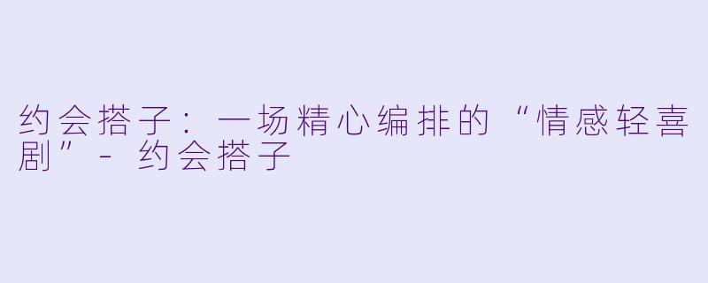 约会搭子：一场精心编排的“情感轻喜剧”-约会搭子