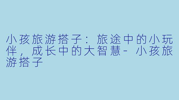 小孩旅游搭子:旅途中的小玩伴,成长中的大智慧-小孩旅游搭子